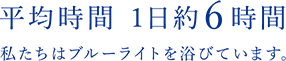 平均時間 1日約6時間 私たちはブルーライトを浴びています。