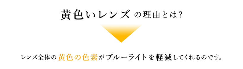 黄色いレンズの理由とは? レンズ全体の黄色の色素がブルーライトを軽減してくれるのです。